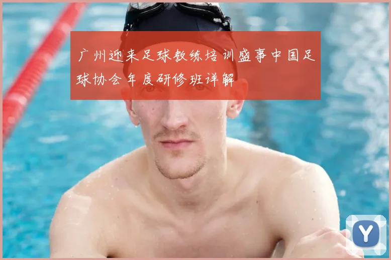 广州迎来足球教练培训盛事中国足球协会年度研修班详解