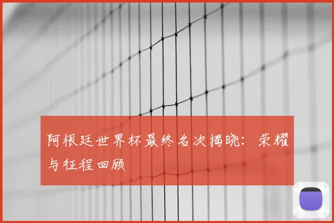 阿根廷世界杯最终名次揭晓：荣耀与征程回顾