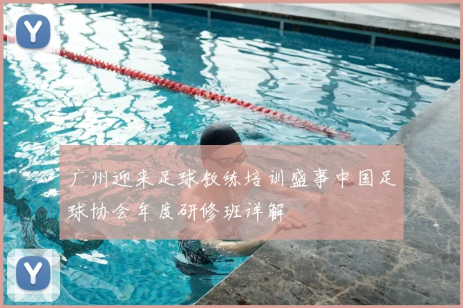 广州迎来足球教练培训盛事中国足球协会年度研修班详解